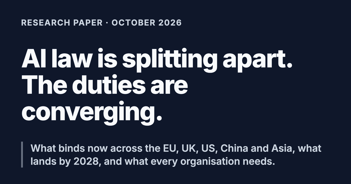 Social card. Research paper, October 2026. AI law is splitting apart. The duties are converging. What binds now across the EU, UK, US, China and Asia, what lands by 2028, and what every organisation needs.